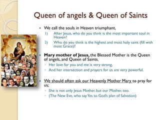 Queen of angels & Queen of Saints
 We call the souls in Heaven triumphant,
1) After Jesus, who do you think is the most important soul in
Heaven?
2) Who do you think is the highest and most holy saint (fill with
most Grace)?
 Mary mother of Jesus, the Blessed Mother is the Queen
of angels, and Queen of Saints.
◦ Her love for you and me is very strong,
◦ And her intersection and prayers for us are very powerful.
 We should often ask our Heavenly Mother Mary to pray for
us;
◦ She is not only Jesus Mother, but our Mother, too.
◦ (The New Eve, who sayYes to God’s plan of Salvation)
 