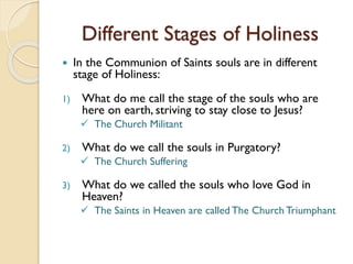 Different Stages of Holiness
 In the Communion of Saints souls are in different
stage of Holiness:
1) What do me call the stage of the souls who are
here on earth, striving to stay close to Jesus?
 The Church Militant
2) What do we call the souls in Purgatory?
 The Church Suffering
3) What do we called the souls who love God in
Heaven?
 The Saints in Heaven are called The Church Triumphant
 