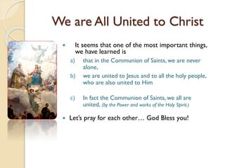 We are All United to Christ
 It seems that one of the most important things,
we have learned is
a) that in the Communion of Saints, we are never
alone,
b) we are united to Jesus and to all the holy people,
who are also united to Him
c) In fact the Communion of Saints, we all are
united, (by the Power and works of the Holy Spirit.)
 Let’s pray for each other… God Bless you!
 
