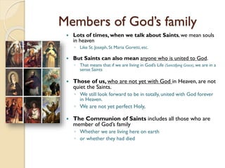 Members of God’s family
 Lots of times, when we talk about Saints, we mean souls
in heaven
◦ Like St. Joseph, St Maria Goretti, etc.
 But Saints can also mean anyone who is united to God.
◦ That means that if we are living in God’s Life (Sanctifying Grace), we are in a
sense Saints
 Those of us, who are not yet with God in Heaven, are not
quiet the Saints.
◦ We still look forward to be in totally, united with God forever
in Heaven.
◦ We are not yet perfect Holy,
 The Communion of Saints includes all those who are
member of God’s family
◦ Whether we are living here on earth
◦ or whether they had died
 