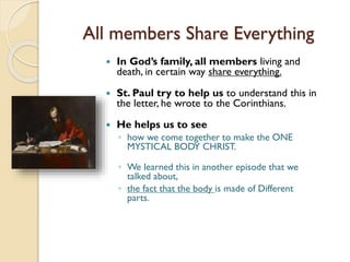 All members Share Everything
 In God’s family, all members living and
death, in certain way share everything.
 St. Paul try to help us to understand this in
the letter, he wrote to the Corinthians.
 He helps us to see
◦ how we come together to make the ONE
MYSTICAL BODY CHRIST.
◦ We learned this in another episode that we
talked about,
◦ the fact that the body is made of Different
parts.
 