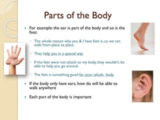 Parts of the Body
 For example: the ear is part of the body and so is the
foot
◦ The whole reason why you & I have feet is, so we can
walk from place to place
◦ They help you in a special way
◦ If the feet were not attach to my body, they wouldn’t be
able to help you go around.
◦ The feet is something good for your whole body
 If the body only have ears, how do will be able to
walk anywhere
 Each part of the body is important
 