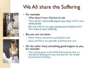 We All share the Suffering
 For example
◦ What about if your Dad lost his job
◦ That will be a hard suffering for your dad, and for your
whole family
◦ But not only for you, the communion of Saints some
how share in your suffering.
 But you are not alone.
◦ Some where, someone is praying for you
◦ Jesus and Mary are specially watching over you
 On the other hand, something good happen to you,
for example:
◦ You receive Jesus in the Holy Communion this is a
wonderful blessing for you, and also for the whole
Communion of Saints
 