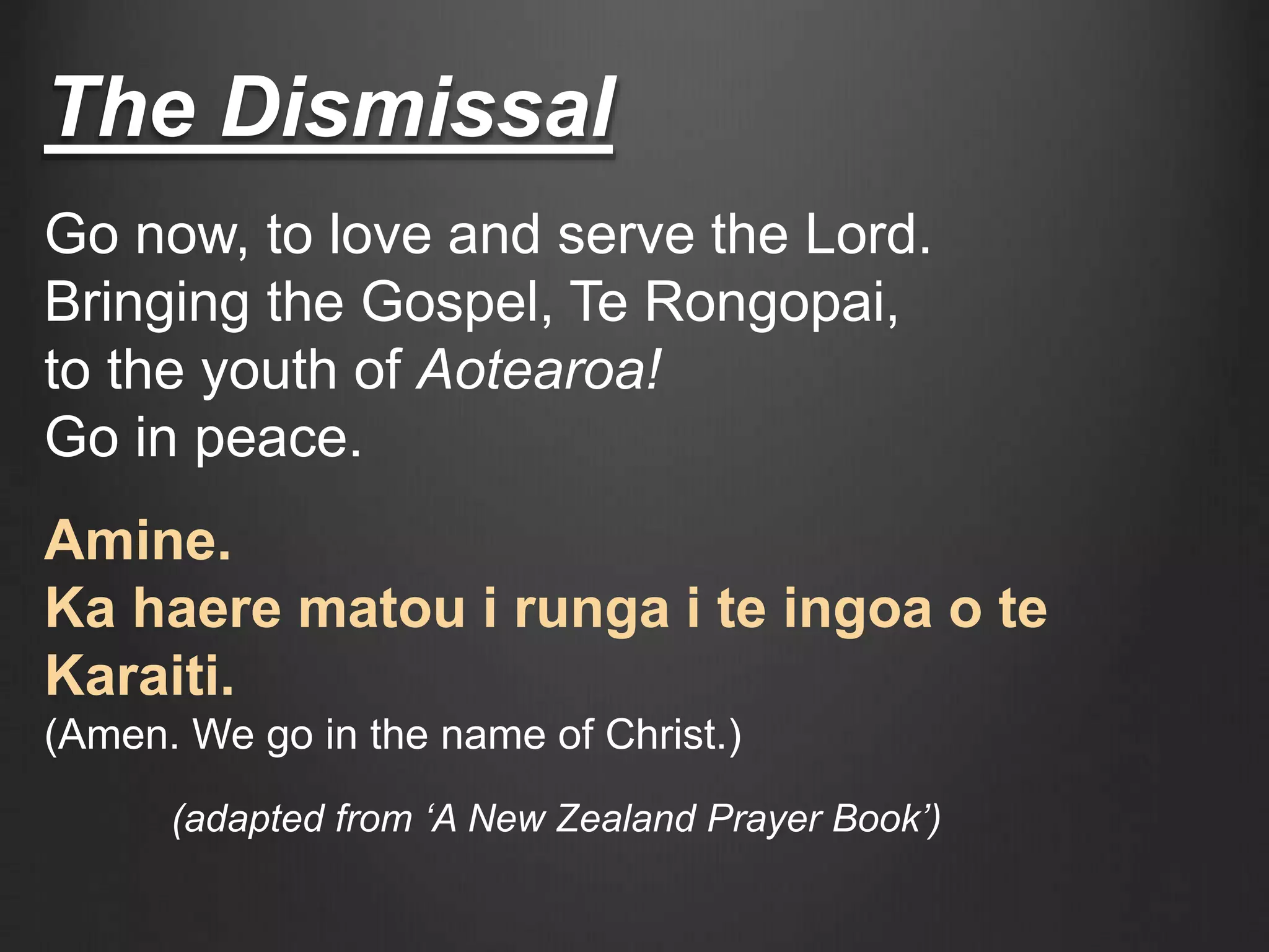 The Dismissal
Go now, to love and serve the Lord.
Bringing the Gospel, Te Rongopai,
to the youth of Aotearoa!
Go in peace.
Amine.
Ka haere matou i runga i te ingoa o te
Karaiti.
(Amen. We go in the name of Christ.)
(adapted from ‘A New Zealand Prayer Book’)
 