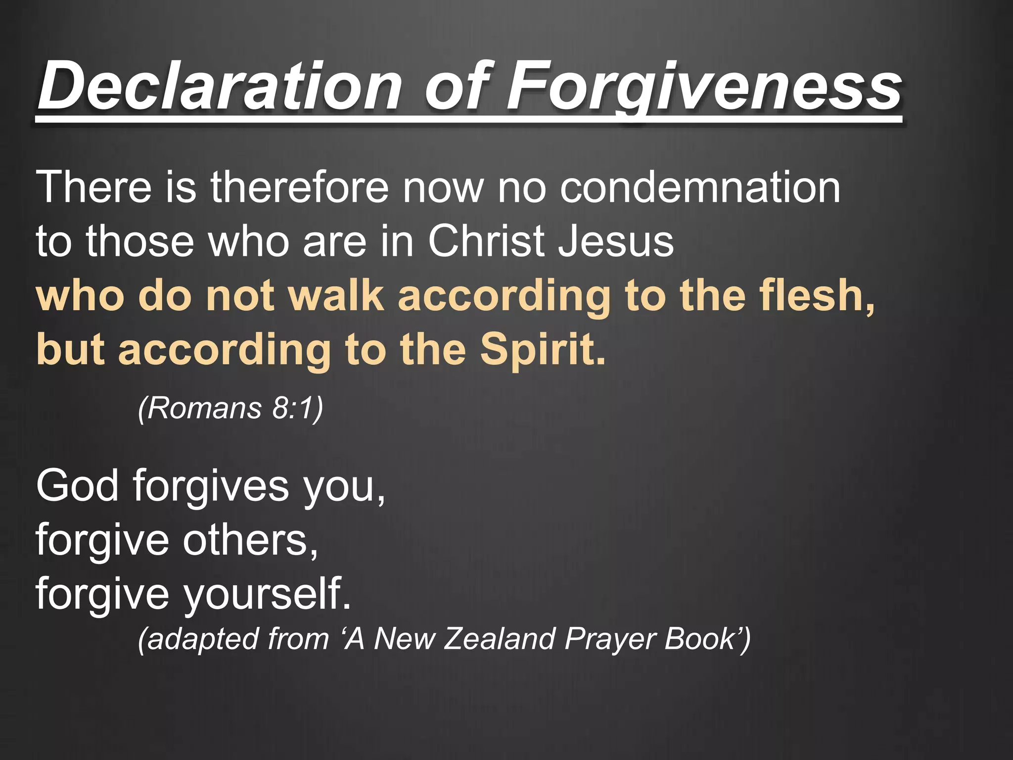 Declaration of Forgiveness
There is therefore now no condemnation
to those who are in Christ Jesus
who do not walk according to the flesh,
but according to the Spirit.
(Romans 8:1)
God forgives you,
forgive others,
forgive yourself.
(adapted from ‘A New Zealand Prayer Book’)
 