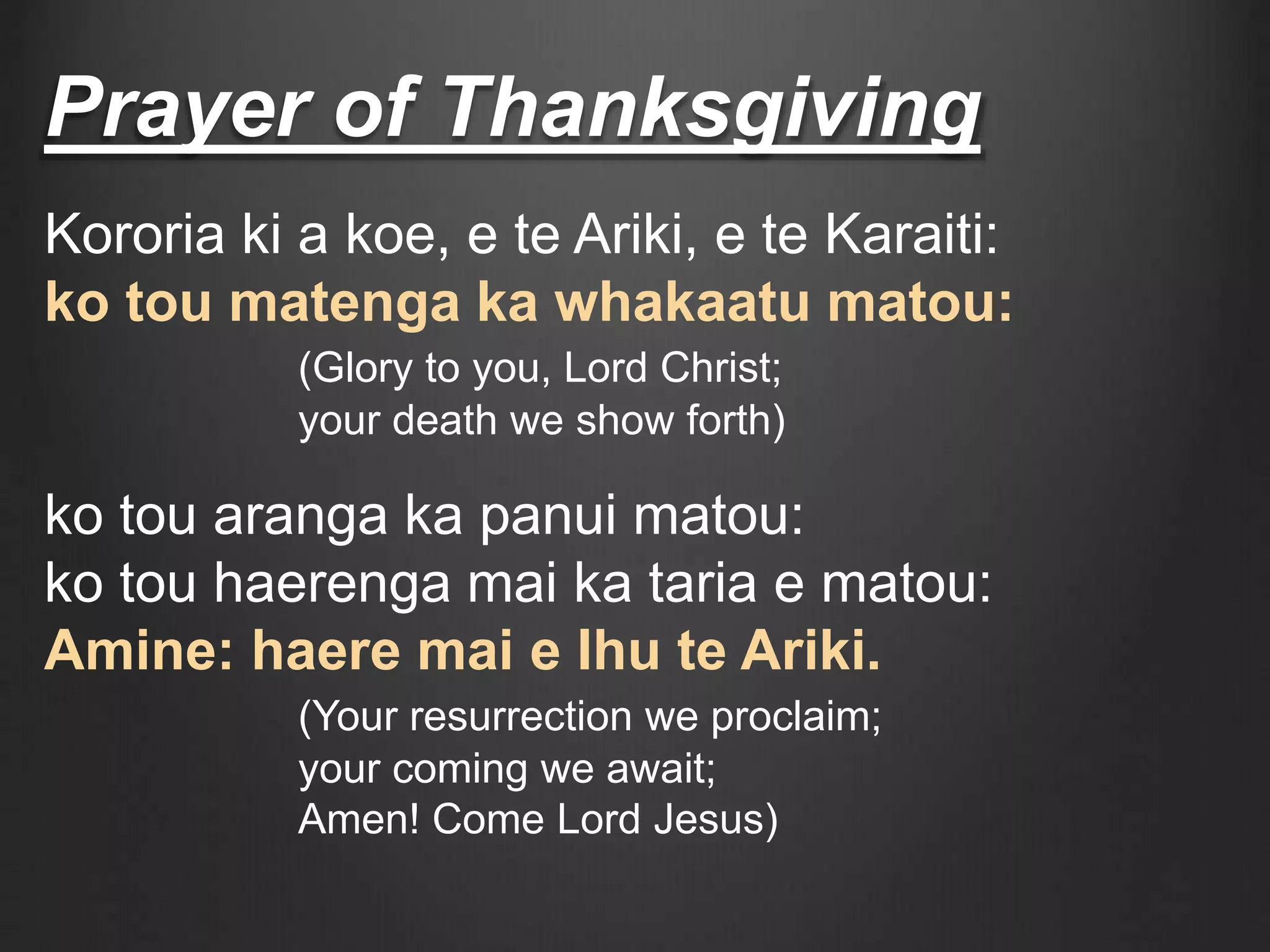 Prayer of Thanksgiving
Kororia ki a koe, e te Ariki, e te Karaiti:
ko tou matenga ka whakaatu matou:
(Glory to you, Lord Christ;
your death we show forth)
ko tou aranga ka panui matou:
ko tou haerenga mai ka taria e matou:
Amine: haere mai e Ihu te Ariki.
(Your resurrection we proclaim;
your coming we await;
Amen! Come Lord Jesus)
 