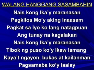WALANG HANGGANG SASAMBAHINWALANG HANGGANG SASAMBAHIN
Nais kong Ika’y maranasanNais kong Ika’y maranasan
Pagkilos Mo’y aking inaasamPagkilos Mo’y aking inaasam
Pagkat sa Iyo ko lang natagpuanPagkat sa Iyo ko lang natagpuan
Ang tunay na kagalakanAng tunay na kagalakan
Nais kong Ika’y maranasanNais kong Ika’y maranasan
Tibok ng puso ko’y Ikaw lamangTibok ng puso ko’y Ikaw lamang
Kaya’t ngayon, bukas at kailanmanKaya’t ngayon, bukas at kailanman
Pagsamaba ko’y iaalayPagsamaba ko’y iaalay
 