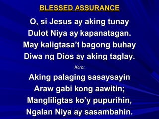 BLESSED ASSURANCEBLESSED ASSURANCE
O, si Jesus ay aking tunayO, si Jesus ay aking tunay
Dulot Niya ay kapanatagan.Dulot Niya ay kapanatagan.
May kaligtasa’t bagong buhayMay kaligtasa’t bagong buhay
Diwa ng Dios ay aking taglay.Diwa ng Dios ay aking taglay.
Koro:Koro:
Aking palaging sasaysayinAking palaging sasaysayin
Araw gabi kong aawitin;Araw gabi kong aawitin;
Mangliligtas ko’y pupurihin,Mangliligtas ko’y pupurihin,
Ngalan Niya ay sasambahin.Ngalan Niya ay sasambahin.
 