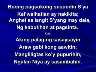 Buong pagsukong susundin S’yaBuong pagsukong susundin S’ya
Kal’walhatian ay nakikita;Kal’walhatian ay nakikita;
Anghel sa langit S’yang may dala,Anghel sa langit S’yang may dala,
Ng kabutihan at pagsinta.Ng kabutihan at pagsinta.
Koro:Koro:
Aking palaging sasaysayinAking palaging sasaysayin
Araw gabi kong aawitin;Araw gabi kong aawitin;
Mangliligtas ko’y pupurihin,Mangliligtas ko’y pupurihin,
Ngalan Niya ay sasambahin.Ngalan Niya ay sasambahin.
 