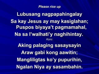 Please rise upPlease rise up
Lubusang nagpapahingalayLubusang nagpapahingalay
Sa kay Jesus ay may kasiglahan;Sa kay Jesus ay may kasiglahan;
Puspos biyaya’t pagmamahal,Puspos biyaya’t pagmamahal,
Na sa l’walhati’y naghihintay.Na sa l’walhati’y naghihintay.
Koro:Koro:
Aking palaging sasaysayinAking palaging sasaysayin
Araw gabi kong aawitin;Araw gabi kong aawitin;
Mangliligtas ko’y pupurihin,Mangliligtas ko’y pupurihin,
Ngalan Niya ay sasambahin.Ngalan Niya ay sasambahin.
 