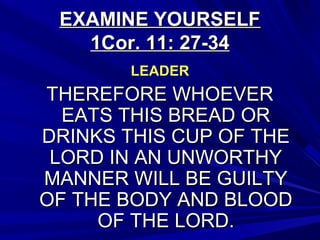 EXAMINE YOURSELFEXAMINE YOURSELF
1Cor. 11: 27-341Cor. 11: 27-34
LEADERLEADER
THEREFORE WHOEVERTHEREFORE WHOEVER
EATS THIS BREAD OREATS THIS BREAD OR
DRINKS THIS CUP OF THEDRINKS THIS CUP OF THE
LORD IN AN UNWORTHYLORD IN AN UNWORTHY
MANNER WILL BE GUILTYMANNER WILL BE GUILTY
OF THE BODY AND BLOODOF THE BODY AND BLOOD
OF THE LORD.OF THE LORD.
 
