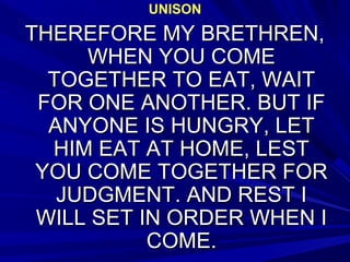 UNISONUNISON
THEREFORE MY BRETHREN,THEREFORE MY BRETHREN,
WHEN YOU COMEWHEN YOU COME
TOGETHER TO EAT, WAITTOGETHER TO EAT, WAIT
FOR ONE ANOTHER. BUT IFFOR ONE ANOTHER. BUT IF
ANYONE IS HUNGRY, LETANYONE IS HUNGRY, LET
HIM EAT AT HOME, LESTHIM EAT AT HOME, LEST
YOU COME TOGETHER FORYOU COME TOGETHER FOR
JUDGMENT. AND REST IJUDGMENT. AND REST I
WILL SET IN ORDER WHEN IWILL SET IN ORDER WHEN I
COME.COME.
 