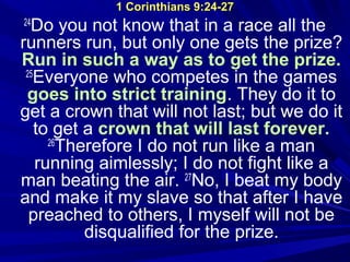 1 Corinthians 9:24-271 Corinthians 9:24-27
24
Do you not know that in a race all the
runners run, but only one gets the prize?
Run in such a way as to get the prize.
25
Everyone who competes in the games
goes into strict training. They do it to
get a crown that will not last; but we do it
to get a crown that will last forever.
26
Therefore I do not run like a man
running aimlessly; I do not fight like a
man beating the air. 27
No, I beat my body
and make it my slave so that after I have
preached to others, I myself will not be
disqualified for the prize.
 