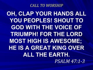 CALL TO WORSHIP
OH, CLAP YOUR HANDS ALL
YOU PEOPLES! SHOUT TO
GOD WITH THE VOICE OF
TRIUMPH! FOR THE LORD
MOST HIGH IS AWESOME;
HE IS A GREAT KING OVER
ALL THE EARTH.
PSALM 47:1-3
 