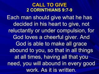 CALL TO GIVECALL TO GIVE
2 CORINTHIANS 9:7-92 CORINTHIANS 9:7-9
Each man should give what he hasEach man should give what he has
decided in his heart to give, notdecided in his heart to give, not
reluctantly or under compulsion, forreluctantly or under compulsion, for
God loves a cheerful giver. AndGod loves a cheerful giver. And
God is able to make all graceGod is able to make all grace
abound to you, so that in all thingsabound to you, so that in all things
at all times, having all that youat all times, having all that you
need, you will abound in every goodneed, you will abound in every good
work. As it is written.work. As it is written.
 