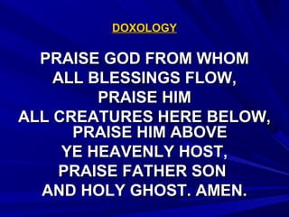 DOXOLOGYDOXOLOGY
PRAISE GOD FROM WHOMPRAISE GOD FROM WHOM
ALL BLESSINGS FLOW,ALL BLESSINGS FLOW,
PRAISE HIMPRAISE HIM
ALL CREATURES HERE BELOW,ALL CREATURES HERE BELOW,
PRAISE HIM ABOVEPRAISE HIM ABOVE
YE HEAVENLY HOST,YE HEAVENLY HOST,
PRAISE FATHER SONPRAISE FATHER SON
AND HOLY GHOST. AMEN.AND HOLY GHOST. AMEN.
 