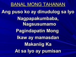 BANAL MONG TAHANANBANAL MONG TAHANAN
Ang puso ko ay dinudulog sa IyoAng puso ko ay dinudulog sa Iyo
Nagpapakumbaba,Nagpapakumbaba,
NagsusumamoNagsusumamo
Pagindapatin MongPagindapatin Mong
Ikaw ay mamasdanIkaw ay mamasdan
Makaniig KaMakaniig Ka
At sa Iyo ay pumisanAt sa Iyo ay pumisan
 