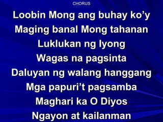 CHORUSCHORUS
Loobin Mong ang buhay ko’yLoobin Mong ang buhay ko’y
Maging banal Mong tahananMaging banal Mong tahanan
Luklukan ng IyongLuklukan ng Iyong
Wagas na pagsintaWagas na pagsinta
Daluyan ng walang hanggangDaluyan ng walang hanggang
Mga papuri’t pagsambaMga papuri’t pagsamba
Maghari ka O DiyosMaghari ka O Diyos
Ngayon at kailanmanNgayon at kailanman
 