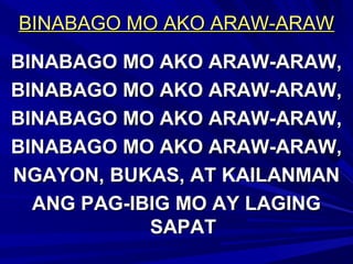 BINABAGO MO AKO ARAW-ARAWBINABAGO MO AKO ARAW-ARAW
BINABAGO MO AKO ARAW-ARAW,BINABAGO MO AKO ARAW-ARAW,
BINABAGO MO AKO ARAW-ARAW,BINABAGO MO AKO ARAW-ARAW,
BINABAGO MO AKO ARAW-ARAW,BINABAGO MO AKO ARAW-ARAW,
BINABAGO MO AKO ARAW-ARAW,BINABAGO MO AKO ARAW-ARAW,
NGAYON, BUKAS, AT KAILANMANNGAYON, BUKAS, AT KAILANMAN
ANG PAG-IBIG MO AY LAGINGANG PAG-IBIG MO AY LAGING
SAPATSAPAT
 