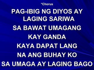 *Chorus*Chorus
PAG-IBIG NG DIYOS AYPAG-IBIG NG DIYOS AY
LAGING SARIWALAGING SARIWA
SA BAWAT UMAGANGSA BAWAT UMAGANG
KAY GANDAKAY GANDA
KAYA DAPAT LANGKAYA DAPAT LANG
NA ANG BUHAY KONA ANG BUHAY KO
SA UMAGA AY LAGING BAGOSA UMAGA AY LAGING BAGO
 