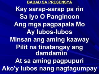 BABAD SA PRESENSYA
Kay sarap-sarap pa rin
Sa Iyo O Panginoon
Ang mga pagpapala Mo
Ay lubos-lubos
Minsan ang aming kaaway
Pilit na tinatangay ang
damdamin
At sa aming pagpupuri
Ako'y lubos nang nagtagumpay
 