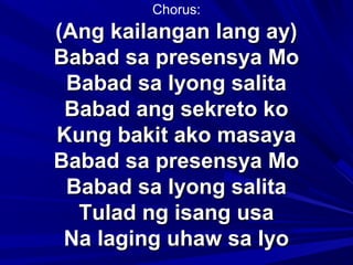 Chorus:
(Ang kailangan lang ay)Ang kailangan lang ay)
Babad sa presensya MoBabad sa presensya Mo
Babad sa Iyong salitaBabad sa Iyong salita
Babad ang sekreto koBabad ang sekreto ko
Kung bakit ako masayaKung bakit ako masaya
Babad sa presensya MoBabad sa presensya Mo
Babad sa Iyong salitaBabad sa Iyong salita
Tulad ng isang usaTulad ng isang usa
Na laging uhaw sa IyoNa laging uhaw sa Iyo
 