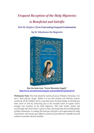 Frequent Reception of the Holy Mysteries  
is Beneficial and Salvific 
Part II, Chapter 2 from Concerning Frequent Communion 
by St. Nikodemos the Hagiorite 
 
 
Buy the book from “Uncut Mountain Supply” 
http://www.uncutmountainsupply.com/proddetail.asp?prod=cfc 
  
Webmaster Note: This book should be read by all pious Orthodox Christians. It is 
not  a  ʺbook  only  for  clergy.ʺ  Rather  it  is  one  that  contains  rich  Patristic  content, 
written for all the Faithful, and in a way that moves the heart deeply. It will help you 
draw  closer  to  God  by  instructing  you  in  the  two‐fold  action  of  regular  ascetic 
struggle  and  reception  of  the  Holy  Mysteries.  This  book  teaches  clearly  and 
convincingly that much Grace is given to those who frequently and worthily partake 
of Holy Communion. In reading this book you will gain a new appreciation for Holy 
Communion; will increase your efforts to watch over yourself more carefully; and will 
endeavor to partake whenever possible. 
 
