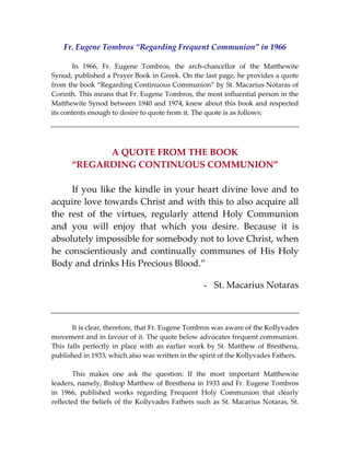 Fr. Eugene Tombros “Regarding Frequent Communion” in 1966 
 
  In  1966,  Fr.  Eugene  Tombros,  the  arch‐chancellor  of  the  Matthewite 
Synod, published a Prayer Book in Greek. On the last page, he provides a quote 
from the book “Regarding Continuous Communion” by St. Macarius Notaras of 
Corinth. This means that Fr. Eugene Tombros, the most influential person in the 
Matthewite Synod between 1940 and 1974, knew about this book and respected 
its contents enough to desire to quote from it. The quote is as follows: 
 
 
 
A QUOTE FROM THE BOOK  
“REGARDING CONTINUOUS COMMUNION” 
 
  If you like the kindle in your heart divine love and to 
acquire love towards Christ and with this to also acquire all 
the  rest  of  the  virtues,  regularly  attend  Holy  Communion 
and  you  will  enjoy  that  which  you  desire.  Because  it  is 
absolutely impossible for somebody not to love Christ, when 
he  conscientiously  and  continually  communes  of  His  Holy 
Body and drinks His Precious Blood.” 
 
- St. Macarius Notaras 
 
 
 
  It is clear, therefore, that Fr. Eugene Tombros was aware of the Kollyvades 
movement and in favour of it. The quote below advocates frequent communion. 
This falls perfectly in place with an earlier work by St. Matthew  of Bresthena, 
published in 1933, which also was written in the spirit of the Kollyvades Fathers.  
 
  This  makes  one  ask  the  question:  If  the  most  important  Matthewite 
leaders, namely, Bishop Matthew of Bresthena in 1933 and Fr. Eugene Tombros 
in  1966,  published  works  regarding  Frequent  Holy  Communion  that  clearly 
reflected the beliefs of the Kollyvades Fathers such as St. Macarius Notaras, St. 
 