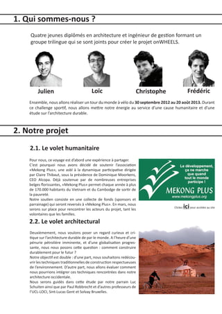 1. Qui sommes-nous ?
    Quatre jeunes diplômés en architecture et ingénieur de gestion formant un
    groupe trilingue qui se sont joints pour créer le projet onWHEELS.




         Julien                          Loïc                       Christophe                Frédéric
    Ensemble, nous allons réaliser un tour du monde à vélo du 30 septembre 2012 au 20 août 2013. Durant
    ce challenge sportif, nous allons mettre notre énergie au service d’une cause humanitaire et d’une
    étude sur l’architecture durable.



2. Notre projet
    2.1. Le volet humanitaire
    Pour nous, ce voyage est d’abord une expérience à partager.
    C’est pourquoi nous avons décidé de soutenir l’association
    «Mekong Plus», une asbl à la dynamique participative dirigée
    par Claire Thibaut, sous la présidence de Dominique Moorkens,
    CEO Alcopa. Déjà soutenue par de nombreuses entreprises
    belges florissantes, «Mekong Plus» permet chaque année à plus
    de 170.000 habitants du Vietnam et du Cambodge de sortir de
    la pauvreté.
    Notre soutien consiste en une collecte de fonds (sponsors et
    parrainage) qui seront reversés à «Mekong Plus». En mars, nous
    serons sur place pour rencontrer les acteurs du projet, tant les
                                                                                 Clickez   ici pour accédez au site
    volontaires que les familles.
    2.2. Le volet architectural
    Deuxièmement, nous voulons poser un regard curieux et cri-
    tique sur l’architecture durable de par le monde. A l’heure d’une
    pénurie pétrolière imminente, et d’une globalisation progres-
    sante, nous nous posons cette question : comment construire
    durablement pour le futur ?
    Notre objectif est double : d’une part, nous souhaitons redécou-
    vrir les techniques traditionnelles de construction respectueuses
    de l’environnement. D’autre part, nous allons évaluer comment
    nous pourrions intégrer ces techniques rencontrées dans notre
    architecture occidentale.
    Nous serons guidés dans cette étude par notre par­ ain Luc
                                                             r
    Schuiten ainsi que par Paul Robbrecht et d’autres pro­ esseurs de
                                                           f
    l’UCL-LOCI, Sint-Lucas Gent et Solvay Bruxelles.
 