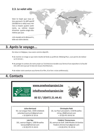 2.3. Le volet vélo


    Voici le trajet que nous al-
    lons parcourir. Ce défi sportif
    (18.000 km à vélo) nous mè-
    nera à travers quatre conti-
    nents, au rythme moyen
    d’environ quatre-vingts kilo-
    mètres par jour.

    «Un monde est à découvrir»,
    telle est notre devise.



3. Après le voyage...
    De retour en Belgique, nous avons comme objectifs :

    + de montrer en image ce que notre récolte de fonds au profit de «Mekong Plus», aura permis de réaliser
      sur le terrain ;

    + de partager le contenu de notre projet sur l’architecture durable sous forme d’une exposition à la faculté
      UCL-LOCI ainsi que par le biais de revues d’architecture ;

    + de relater notre aventure sous forme d’un film, d’un livre   et de conférence(s).


4. Contacts

                                  www.onwheelsproject.be
                                 info@onwheelsproject.be

                                      00 32 / (0)472.21.44.41


                    Julien Bertrand                                      Christophe Petit
         93, rue Longue Haie, 1630 Linkebeek                 26, rue Paul Lancsweert, 1150 Bruxelles
           julienbertrand.archi@gmail.com                            chrisp_89@hotmail.com
                 + 32 (0)474 35 18 16                                  + 32 (0) 472 30 92 56

                         Loïc Nys                                   Frédéric Timmermans
          101, avenue Slegers, 1200 Bruxelles             28, avenue du Golf, 1640 Rhodes-St-Genèse
                loicnys26@hotmail.com                          frederic.timmermans@gmail.com
                  + 32 (0) 472 21 44 41                             + 32 (0) 474 / 35 18 16
 