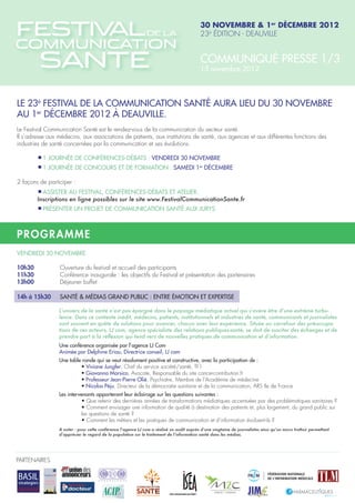 30 novembre & 1er décembre 2012
                                                                                           23è édition - Deauville


                                                                                           Communiqué presse 1/3
                                                                                           15 novembre 2012



Le 23è Festival de la Communication Santé aura lieu du 30 novembre
au 1er décembre 2012 à Deauville.
Le Festival Communication Santé est le rendez-vous de la communication du secteur santé.
Il s’adresse aux médecins, aux associations de patients, aux institutions de santé, aux agences et aux différentes fonctions des
industries de santé concernées par la communication et ses évolutions.

	          1 journée de conférences-débats : vendredi 30 novembre
	          1 journée de concours et de formation : samedi 1er décembre

2 façons de participer :
	         Assister au Festival, conférences-débats et atelier.
       Inscriptions en ligne possibles sur le site www.FestivalCommunicationSante.fr
	         Présenter un projet de communication santé aux jurys



P rogr amme
vendredi 30 novembre

10h30 		         Ouverture du festival et accueil des participants
11h30 		         Conférence inaugurale : les objectifs du Festival et présentation des partenaires
13h00 		         Déjeuner buffet

14h à 15h30 	 Santé & Médias grand public : entre émotion et expertise

                 L’univers de la santé n’est pas épargné dans le paysage médiatique actuel qui s’avère être d’une extrême turbu-
                 lence. Dans ce contexte inédit, médecins, patients, institutionnels et industries de santé, communicants et journalistes
                 sont souvent en quête de solutions pour avancer, chacun avec leur expérience. Située au carrefour des préoccupa-
                 tions de ces acteurs, LJ com, agence spécialiste des relations publiques-santé, se doit de susciter des échanges et de
                 prendre part à la réflexion qui tend vers de nouvelles pratiques de communication et d’information.
                 Une conférence organisée par l’agence LJ Com
                 Animée par Delphine Eriau, Directrice conseil, LJ com
                 Une table ronde qui se veut résolument positive et constructive, avec la participation de :
                 	       • Viviane Jungfer, Chef du service société/santé, TF1
                 	       • Giovanna Marsico, Avocate, Responsable du site cancercontribution.fr
                 	       • Professeur Jean-Pierre Olié, Psychiatre, Membre de l’Académie de médecine
                 	       • Nicolas Péju, Directeur de la démocratie sanitaire et de la communication, ARS Ile de France
                 Les intervenants apporteront leur éclairage sur les questions suivantes :
                 	        • Que retenir des dernières années de transformations médiatiques accentuées par des problématiques sanitaires ?
                 	        • Comment envisager une information de qualité à destination des patients et, plus largement, du grand public sur 	
                 		        les questions de santé ?
                 	        • Comment les métiers et les pratiques de communication et d’information évoluent-ils ?
                 A noter : pour cette conférence l’agence LJ com a réalisé un audit auprès d’une vingtaine de journalistes ainsi qu’un micro trottoir permettant
                 d’apprécier le regard de la population sur le traitement de l’information santé dans les médias.




PARTENAIRES
 