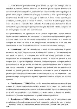 Observatoire Tunisien de L’indépendance de la Magistrature «OTIM » «‫القضاء»متاق‬ ‫الستقالل‬ ‫التونسي‬ ‫المرصد‬
2 / 3
- Le fait d’insister particulièrement qu’un nombre de juges soit impliqué dans la
libération de certains éléments terroristes, les décrivant par des adjectifs humiliants et
scandaleux affectant leur réputation, commenter leur comportement et attitudes publiques et
privées allant jusqu’à l’affirmation qu’un juge avait forcé sa fille à porter le niqab, la
reconnaissance d’avoir observé des juges à l'intérieur de leurs voitures accompagnés
d’éléments jihadistes, selon la version de l’Union, l’accusation de certains juges d’avoir
incité à la violence à l’encontre d’un haut cadre de sécurité et aussi l’affirmation d’avoir
suivi certains juges d'une région spécifique accompagnés d'éléments « takfiri » et qu’ils ont
été interrogés pour ces délits selon la même source;
Soulignant la tentative des représentants de ces syndicats de persuader l’opinion publique
de leur version et l’attribution des ces données à la direction de renseignement ainsi qu’aux
« sources fiables » et « aux réalisations exceptionnelles de la sécurité » et la menace de
divulguer des noms, des listes et des enregistrements confirmant ceci et ce, dans une
démonstration de force et des capacités fictives n’ayant aucun fondement juridique;
- Premièrement: l’OTIM considère que la tenue de trois conférences de presse
successives par le chef du gouvernement, le ministre de l’intérieur et l’union des syndicats
des forces de sécurité, la divulgation des secrets des affaires judiciaires en cours,
l’empiétement sur la compétence du pouvoir judiciaire, la remise en question de son
intégrité et de sa capacité de protéger les libertés publiques et privées, le mépris pour son
positionnement en tant que pouvoir, l’atteinte à la dignité des juges et la mise en danger de
leur sécurité personnelle et familiale représentent une déviation sans précédent dans la
relations du pouvoir judiciaire avec l’institution sécuritaire et visent à remplacer les
garanties judiciaires dans la lutte contre le terrorisme par les options sécuritaires sans
prendre en compte les exigences de la justice, la primauté du droit et le respect des droits de
l'Homme.
- Deuxièmement : l’OTIM affirme que les accusations portées contre des activistes
de droits de l’Homme, des juges et des avocats ou autres et l’incitation à leur encontre ainsi
que l’intrusion a leurs vies privées passent au-delà des missions légales confiées aux agents
de sécurité, aux compétences professionnelles des syndicats et a la déontologie policière
interdisant l'exploitation des positions et exigeant le sens de responsabilité.
- Troisièmement: l’OTIM exprime sa grande surprise pour la reconnaissance des
organisateurs de la conférence de presse d’avoir poursuivi et espionné des juges et la mise
 