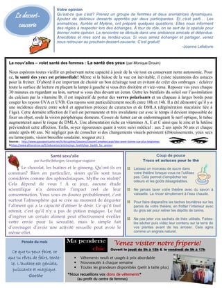 Le dessert-
causerie
La nouv’ailes – volet santé des femmes : La santé des yeux (par Monique Drouin)
Nous espérons toutes vieillir en préservant notre capacité à jouir de la vie tout en conservant notre autonomie. Pour
ce, la santé des yeux est primordiale! Même si la baisse de la vue est inévitable, il existe néanmoins des astuces
pour la freiner. D’abord il est important de choisir un bon éclairage tout en évitant de créer des ombrages : éclairez
toute la surface de lecture en plaçant la lampe à gauche si vous êtes droitière et vice-versa. Reposez vos yeux chaque
30 minutes en regardant au loin, surtout si vous êtes devant un écran. Outre les bienfaits du soleil sur l’assimilation
du calcium par la vitamine D, il est impératif de porter des verres polarisants et un chapeau à larges bords pour
couper les rayons UVA et UVB. Ces rayons sont particulièrement nocifs entre 10h et 14h. Il a été démontré qu’il y a
une incidence directe entre soleil et apparition précoce de cataractes et de DMLA (dégénération maculaire liée à
l’âge). Cette dernière affection de l’œil est permanente et très invalidante car avec le temps il devient impossible de
fixer un objet, seule la vision périphérique demeure. Cessez de fumer car en endommageant le nerf optique, le tabac
augmenterait aussi le risque de DMLA. Une alimentation riche en vitamines A, E et C ainsi que le zinc et la lutéine
préviendrait cette affection. Enfin, soyez rigoureuses quant à votre suivi médical : aux 2 ans après 50 ans et chaque
année après 60 ans. Ne négligez pas de consulter si des changements visuels persistent (éblouissements, yeux secs
ou larmoyants, vision brouillée soudaine, rougeur etc.).
Sources : http://www.passeportsante.net/fr/Actualites/Dossiers/DossierComplexe.aspx?doc=avoir-bonne-vue-plus-longtemps
&https://www.pfizerstrive.ca/fr/education/articles/eye_health/eye_health_for_seniors
Coup de pouce
Trucs et astuces pour le thé
Laissez un morceau de sucre dans
votre théière lorsque vous ne l’utilisez
pas. Cela permet d’empêcher les
odeurs et les goûts désagréables.
Ne jamais laver votre théière avec du savon à
vaisselle. La rincer simplement à l’eau chaude.
Pour faire disparaître les taches brunâtres sur les
parois de votre théière, en frotter l’intérieur avec
du gros sel pour retirer les dépôts de tanins.
Ne pas jeter vos sachets de thés utilisés. Faites-
les sécher puis videz leur contenu sur la terre de
vos plantes avant de les arroser. Cela agira
comme un engrais naturel.
Votre opinion
Qu’est-ce que c’est? Prenez un groupe de femmes et deux animatrices dynamiques.
Ajoutez de délicieux desserts apportés par deux participantes. Et c’est parti… Les
animatrices, Aurélie et Mylène, ont préparé quelques questions. Elles nous informent
des règles à respecter lors des échanges. À tour de rôle, on se sert de la spatule pour
donner notre opinion. La rencontre se déroule dans une ambiance amicale et détendue.
Anecdotes et rires sont au rendez-vous. Si vous aimez échanger et partager, venez
nous retrouver au prochain dessert-causerie. C’est gratuit!
-Joanne Lefebvre
Santé sexu’aile
par Aurélie Bélanger, Sexologue stagiaire
Le chocolat, les huitres et le ginseng. Qu’ont-ils en
commun? Rien en particulier, sinon qu’ils sont tous
considérés comme des aphrodisiaques. Mythe ou réalité?
Cela dépend de vous ! À ce jour, aucune étude
scientifique n’a démontré l’impact réel de leur
consommation. Vous vous en doutez probablement, c’est
surtout l’atmosphère qui se crée au moment de déguster
l’aliment qui a la capacité d’attiser le désir. Ce qu’il faut
retenir, c’est qu’il n’y a pas de potion magique. Le fait
d’ingérer un certain aliment peut effectivement éveiller
votre envie pour la sexualité, mais le simple fait
d’envisager d’avoir une activité sexuelle peut avoir le
même effet.
Pensée du mois
Ce que tu peux faire, ce
que tu rêves de faire, tente-
le. L’audace est géniale,
puissante et magique.
-Goethe
Venez visiter notre friperie!
Ouvert le jeudi de 9h à 18h & le vendredi de 9h à 17h
 Vêtements neufs et usagés à prix abordable
 Nouveautés à chaque semaine
 Toutes les grandeurs disponibles (petit à taille plus)
*Nous recueillons vos dons de vêtements*
(au profit du centre de femmes)
 