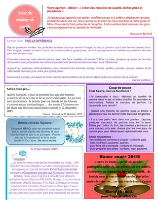 Créer des
relations de
qualité
La nouv’ailes - VIVE LA DIFFÉRENCE
Depuis plusieurs années, les publicités essaient de nous vendre l’image du «corps parfait» que toute femme devrait avoir.
Ces images, créées souvent à partir de transformations graphiques, ne font qu’augmenter le malaise de plusieurs femmes
pour leur propre corps.
Comment retrouver notre estime perdue avec ces faux modèles de beauté ? Pour ce faire, plusieurs groupes de femmes
demandent aux publicitaires de mettre en évidence la beauté des femmes avec leurs différences.
Aujourd’hui, quelques commanditaires nous montrent des femmes rondes, minces, petites, grandes, jeunes, vieilles et de
nationalités diverses pour notre plus grand plaisir.
Continuons à exiger une place de choix dans la représentation de la femme dans toutes les sphères de la société !
Joanne Lefebvre
Coup de pouce
C’est bizarre, mais ça fonctionne !
- la cassonade a durci : déposez un quartier de
pomme dans le sac et faites chauffer 30 secondes au
micro-ondes. Retirez le morceau de pomme. La
cassonade aura ramolli !
- glissez une tranche de pomme sous la cloche à
gâteau pour que ce dernier reste frais plus longtemps.
- il y a des petits vers dans vos plantes : déposez
quelques morceaux de pomme crue sur la terre.
Attirés par l’odeur du fruit, les insectes y entreront, et
vous n’aurez qu’à jeter chaque jour les morceaux de
pomme pour vous débarrasser rapidement des vers.
Choix de pommes :
- les meilleures pommes à croquer : cortland, gala,
lobo, mcIntosh, paulared, spartan.
- pour faire de la compote : cortland et mcIntosh.
- pour préparer des tartes : cortland, lobo, paulared.
Bonne retraite Réjeane !
Un grand MERCI pour ton excellent travail
que tu as fait auprès des femmes et pour
tous tes talents que tu as partagés. Prends
soin de toi maintenant et de ta petite
famille !!! On t’aime. De nous toutes.
Votre opinion : Atelier : « Créer des relations de qualité, lâcher prise et
pardonner ».
J’ai beaucoup apprécié cet atelier- conférence qui m’a aidée à débloquer certains
problèmes dans ma vie. Nous avons eu le loisir de nous exprimer à notre guise et
Mme Chaussé fut très présente et réceptive. L’atmosphère était amicale, les gens
s’encourageaient et on sentait de l’entraide.
Réjeanne McDuff
Saviez-vous que…
Arabie Saoudite, c’était la première fois que des femmes
avaient le droit de voter et de se porter candidates. Le premier
vote des femmes : le dernier pays au monde où les femmes
n’avaient aucun droit politique…. Au moins 17 femmes ont
été élues aux élections municipales samedi le 12 décembre
2015.
Source : Europe1, le 15 décembre 2015
Si l’hiver arrive enfin!
…, ce sera le retour des belles tempêtes de neige... Afin
d’éviter de vous déplacer sur des routes glacées et/ou
enneigées, en cas de tempête ENTRE AILES SERA FERMÉ
LORSQUE LA COMMISSION SCOLAIRE DES PATRIOTES FERMERA SES
ÉCOLES. Nous vous invitons à écouter les stations
radiophoniques (Rythme FM, CKOI, Rouge…) ou encore la
télévision (Radio-Canada, TVA, RDI…) lorsque le temps
vous semble incertain. Vous n’aurez donc pas à vous
présenter lors des tempêtes et nous vous contacterons
par la suite pour vous faire part des modalités de reprise.
Bonne année 2016!
À toutes les femmes, que tu sois membre,
participante, bénévole, travailleuse, sur des comités,
à la friperie, au communiqu’ailes ou à l’accueil…du
fond du cœur je vous souhaite une des plus belles
années de votre vie…car sans vous le Centre n’aurait
pas d’ailes!
Marie-Chantal,
pour l’équipe d’EA xxx
 