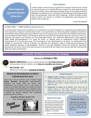 Vaincre la peur du
jugement et retrouver
l’estime de soi
Votre opinion
L’atelier intitulé « Vaincre la peur du jugement et retrouver l’estime de soi » donné
par Joanne Fournier est un endroit idéal pour acquérir les outils nécessaires pour
vaincre la timidité, mieux comprendre la phobie sociale et les troubles anxieux et
développer sa confiance en soi. L’animatrice est bienveillante et laisse beaucoup de
place aux participantes. Ayant elle-même longtemps souffert de phobie sociale,
Joanne Fournier sait écouter et conseiller les participantes avec beaucoup de
justesse et de compassion.
Fannie-Pier Bellerive
La nouv’ailes — Volet santé (par Monique Drouin)
La consommation d’alcool chez les aîné(e)s est un phénomène en voie de changement. La génération des baby-boomers
arrive aujourd’hui à l’âge de la retraite mieux nantis. Ils ont grandi dans une culture de grande acceptation sociale de la
consommation d’alcool. Beaucoup se permettent 5 onces de vin rouge par jour en prévention des maladies coronariennes.
Là où cela devient problématique, c’est lorsque les aînés surconsomment de l’alcool pour gérer leur peine, leur stress, leur
isolement, leur douleur, leur insomnie, etc. Plus préoccupant encore, avec nombre de médicaments, l’alcool augmente
l’effet sédatif (benzodiazépines) et le risque de chutes. Le mélange alcool et médicaments (contre l’épilepsie,
l’hypertension et le rhume) peut causer de la somnolence et des étourdissements. De même, les médicaments pour
soulager les rhumatismes, l’arthrite, la douleur, les infections et la dépression mêlés à l’alcool peuvent provoquer de
graves problèmes physiques et psychologiques. Comme le sujet âgé métabolise l’alcool plus lentement, Éduc’alcool
préconise de s’en tenir à 1 verre (5 on.) par jour pour les femmes de 65 ans et plus et ce, tout en étant bien informées des
effets liés à cette consommation.
JOURNÉE INTERNATIONALE DES FEMMES
DIMANCHELE8 MARSDÈS10H
BRUNCH-SPECTACLEavec la chorale de femmes Les Folles Harmonies
et lancement de la 4e édition de la Marche mondiale des femmes.
PRIX D’ENTRÉE : 18 $
(Réservez votre place avant le 27 février)
Coup de pouce
Allégez la pâte à crêpes en ajoutant un peu de bière ou de
cidre à la préparation. Son bon goût vous étonnera!
Optez pour le lait 1 % ou la crème 5 % si vos recettes
requièrent ces liquides. L’apport calorique sera réduit sans
altérer le goût.
Remplacez la crème ou le beurre d’une sauce par du
yogourt nature si vous tenez mordicus à une sauce
d’accompagnement. Pour obtenir plus de saveur, servez-
vous d’épices et d’herbes aromatiques.
Pensée du mois :
« Mon fils, si tu as besoin
d’un coup de main dans
la vie, n’oublie pas de
regarder au bout de tes
deux bras. »
Andrée Maillet
Saviez-vous que…
En 1978, on instaure le congé
de maternité de 18 semaines
qui permet aux femmes de ne
plus craindre de perdre leur
emploi lorsqu’elles quittent
temporairement pour donner
naissance à un enfant.
(Caucus Condition féminine)
SÉANCE DE PHOTOGRAPHIE AU PROFIT
D'ENTRE AILES STE-JULIE
Faites-vous « tirer le portrait » pour la bonne cause!
Karine Brunelle, photographe professionnelle,
installera son studio dans nos locaux pour
immortaliser vos sourires. Que ce soit seule, en
couple ou en famille, elle saura vous mettre en valeur
par des photos conventionnelles ou originales, selon
vos demandes. À la suite de la séance, vous recevrez
5 photos sur disque compact avec traitement
professionnel (retouches).
Samedi, le 28 mars, de 9h à 17h
Coût : 50 $ par plage-horaire
*Réservez votre plage-horaire dès maintenant!*
 