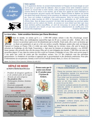 Atelier 
« Se donner 
du souffle » 
La nouv’ailes - Volet condition féminine (par Diane Blondeau) 
Dans le monde, on estime qu’il y a 2 500 000 enfants utilisés à des fins d’esclavage sexuel. 
Somaly Mam, une cambodgienne aujourd’hui âgée de 40 ans a connu cet enfer. Enfant, elle a été 
forcée à se prostituer après avoir été abandonnée par sa famille. Étant seule, elle a suivi un homme qui 
se disait son grand-père et qui en a fait son esclave sexuelle. Quelques années plus tard, un français 
l’épousa et l’amena en France. Elle s’y refait une santé. Hantée par les sévices vécus, elle sent le besoin de 
retourner au Cambodge où elle fonde l’association « Agir pour les femmes en situation précaire » ou AFESIP. 
Jeune maman, elle accueille chez elle des jeunes filles qui se sont échappées des bordels. 5 000 filles ont ainsi été 
accueillies depuis 15 ans, dans les centres qu’elle a créés au Vietnam, Cambodge et Laos. Elles sont suivies jusqu’à 
3 ans après leur sortie du centre par des travailleurs sociaux. Les 2/3 des employés sont des anciennes 
pensionnaires. La fondation est reconnue et appuyée par le gouvernement et des donateurs américains. Pour plus 
d’informations sur son parcours, Somaly a écrit un livre intitulé Somaly Mam, Le silence de l'innocence. 
Source : Ève Dumas et Pierre Cayouette, Châtelaine de juillet 2011. 
Coup de pouce 
7 TRUCS CONCERNANT LES POMMES 
 Placez les pommes dans le bac à fruits 
du réfrigérateur tapissé d’un essuie-tout 
afin de ralentir le mûrissement. 
 Pour éviter que les pommes fraîchement 
épluchées ne brunissent, trempez-les 
dans un bol d’eau salée ou frottez-les 
avec du jus de citron. 
 Conservez quelques pelures de pommes, 
faites-les sécher et ajoutez-les à votre 
tisane préférée. 
 Ajoutez une pincée de sel lors de la 
cuisson des pommes afin de relever leur 
saveur. 
LES MEILLEURES POMMES… 
… à croquer : cortland, empire, gala, lobo, 
McIntosh, paulared et spartan. 
… pour faire de la compote : cortland et la 
McIntosh. 
… pour préparer des tartes : cortland, lobo 
et paulared. 
Source : TV Hebdo, semaine du 15 septembre 2014 
Pensée du mois : 
Les déceptions ne 
tuent pas et les 
espérances font 
vivre. 
-George Sand 
(Amantine Aurore 
Lucile Dupin) 
Votre opinion 
Le 9 septembre dernier, le conseil d'administration et l'équipe de travail élargie se sont 
réunis pour un après-midi de réflexion. Dans le cadre d'une série d'ateliers visant à 
donner un nouvel élan à notre Centre, cette première rencontre avait principalement 
comme thème le retour à nos racines, par le biais d'un rappel de notre historique en 
tant qu'organisme oeuvrant auprès des femmes. Marie-Chantal et Mylène ont animé 
cet après-midi teinté d'humour et les questions de réflexion, proposées sous forme de 
jeu, nous ont incitées à participer avec enthousiasme. Nous en avons profité pour 
revoir la vidéo tournée en 2012 à l'occasion de la célébration du 20e anniversaire 
d'Entre Ailes. Que de beaux souvenirs! J'ai bien hâte de participer au prochain atelier 
qui portera sur les valeurs du Centre. Je conclus en vous disant que bien que nous 
nous sentions parfois essoufflées, un vent de renouveau ne cesse de souffler pour 
nous propulser vers l'avant, et que nous avons collectivement du souffle pour vivre 
encore très longtemps! - Guylaine Deschênes 
Guylaine Deschênes, secrétaire du c.a. 
Prenez note que le 
centre sera fermé 
le 13 octobre pour 
l’Action de 
Grâces. 
DÉFILÉ DE MODE 
AU PROFIT D’ENTRE AILES STE-JULIE 
Produits de designers québécois 
et de commerçants de la région 
Articles de notre friperie 
Ma penderie Chic 
Mannequins femmes, hommes 
et enfants 
Diversité corporelle 
Kiosques d’artisans sur place 
13 NOVEMBRE 2014 
19H30 
AU PAVILLON DES ARTS DU COLLÈGE SAINT-PAUL 
(9, rue Saint-Charles, Varennes, J3X 1R7) 
Invitée d’honneur 
Marianne Farley 
Comédienne 
Billets disponibles dès maintenant : 
Adultes : 18 $ ● Étudiants 15$ ● 
Enfants moins de 12 ans : 8 $ 
