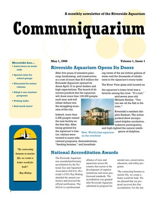 A monthly newsletter of the Riverside Aquarium




    Communiquarium
                             May 1, 2008                                                       Volume 1, Issue 1
    Riverside has...
    • Later hours on week-
        ends
                             Riverside Aquarium Opens Its Doors
                                After five years of intensive plan-          ing views of the six million gallons of
    • Special rates for
                                ning; fundraising, and construction          water and the thousands of inhabi-
        school groups
                                at a cost of more than $14 million the       tants in the aquarium’s many tanks
    • Discounts for senior      Riverside Aquarium opened its
                                                                             The River View glass wall located on
        citizens                doors April 10 to great fanfare and
                                high expectations. The board of di-          the aquarium’s lower level was a
    • Adopt a sea creature      rectors predicts that the aquarium           favorite among the crow. “It’s cool,”
        programs                will draw more than 100,000 people                      said seven year-old
    • Petting tanks             each year and will                                      Melanie Stanley. “You
                                infuse dollars into                                     can see all the fish in the
    • And much more!            the struggling econ-                                    river.”
                                omy of the city.
                                                                                   Riverside’s resident dol-
                                Indeed, more than                                  phin Stadium. The action
                                2,000 people visited                               packed show incorpo-
                                the new facility on                                rated dolphin acrobatics,
                                the first day. After                               audience participation,
                                being greeted by                        and high-lighted the natural intelli-
                                the aquarium’s mas- New, World class aquarium         gence of dolphins.
                                cot, visitors were    on the riverfront
                                treated to many edu-
                                cational programs, demonstrations,
                                “feeding frenzies,” and breathtak-
        “By connecting
       humans to marine      National Accreditation Awards
        life, we create a       The Riverside Aquarium
                                                             alliance of zoos and           animal care, conservation,
        better world for        was awarded preliminary
                                                             aquariums across the           education, and safety pro-
                                accreditation by the Na-
             both”.                                          country that assists in the    grams.
                                tional Zoo and Aquarium
                                                             development of superior
                                Association (NZAA). Riv-                                    "By connecting humans to
          -Ray Bishop                                        institutions and raises pro-
                                erside’s CEO, Ray Bishop,                                   marine life, we create a
                                                             fessional standards. The
                                attended the annual con-                                    better world for both. We
                                                             accreditation was granted
                                ference and received the                                    are pleased that our pro-
                                                             after Riverside Aquarium
                                official notification. The                                  posal received this fine
                                                             submitted its proposal for
                                NZAA is a professional                                      accreditation. For the last
1
 