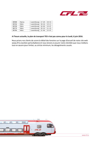A l’heure actuelle, la plan de transport TGV n’est pas connu pour le lundi, 6 juin 2016.
Nous prions nos clients de suivre le détail des horaires sur la page d’accueil de notre site web
www.cfl.lu (section perturbations) et nous tenons à assurer notre clientèle que nous mettons
tout en œuvre pour limiter, au stricte minimum, les désagréments causés.
 