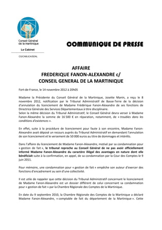 COMMUNIQUE DE PRESSE
            Le Cabinet
------------------------------------
        CG/CAB/JCA/SDAL


         
                                           AFFAIRE  
                               FREDERIQUE FANON‐ALEXANDRE c/ 
                              CONSEIL GENERAL DE LA MARTINIQUE 
         
        Fort‐de‐France, le 14 novembre 2012 à 20h05 
         
        Madame  la  Présidente  du  Conseil  Général  de  la  Martinique,  Josette  Manin,  a  reçu  le  8 
        novembre  2012,  notification  par  le  Tribunal  Administratif  de  Basse‐Terre  de  la  décision 
        d’annulation  du  licenciement  de  Madame  Frédérique  Fanon‐Alexandre  de  ses  fonctions  de 
        Directrice Générale des Services Départementaux à titre disciplinaire. 
        Selon  la  même  décision  du  Tribunal  Administratif,  le  Conseil  Général  devra  verser  à  Madame 
        Fanon‐Alexandre  la  somme  de  16 500  €  en  réparation,  notamment,  de  « troubles  dans  les 
        conditions d’existences ». 
         
        En  effet,  suite  à  la  procédure  de  licenciement  pour  faute  à  son  encontre,  Madame  Fanon‐
        Alexandre avait déposé un recours auprès du Tribunal Administratif en demandant l’annulation 
        de son licenciement et le versement de 50 000 euros au titre de dommages et intérêts. 
         
        Dans l’affaire du licenciement de Madame Fanon‐Alexandre, motivé par sa condamnation pour 
        « gestion  de  fait »,  le  tribunal  reproche  au  Conseil  Général  de  ne  pas  avoir  officiellement 
        informé  Madame  Fanon‐Alexandre  du  caractère  illégal  des  avantages  en  nature  dont  elle 
        bénéficiait suite à la confirmation, en appel, de sa condamnation par la Cour des Comptes le 9 
        juin 2011. 
         
        Pour  mémoire,  une  condamnation pour  « gestion  de  fait »  empêche  son  auteur  d’exercer  des 
        fonctions d’encadrement au sein d’une collectivité. 
         
        Il est utile de rappeler que cette décision du Tribunal Administratif concernant le licenciement 
        de  Madame  Fanon‐Alexandre  est  un  dossier  différent  de  celui  concernant  sa  condamnation 
        pour « gestion de fait » par la Chambre Régionale des Comptes de la Martinique. 
         
        En date du  9 septembre 2010,  la Chambre Régionale des  Comptes de la Martinique a déclaré 
        Madame  Fanon‐Alexandre,  « comptable  de  fait  du  département  de  la  Martinique ».  Cette 
 