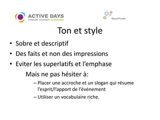 Maud Pirotte




                  Ton et style
• Sobre et descriptif
• Des faits et non des impressions
• Eviter les superlatifs et l’emphase
      Mais ne pas hésiter à:
        – Placer une accroche et un slogan qui résume
          l’esprit/l’apport de l’événement
        – Utiliser un vocabulaire riche.
 