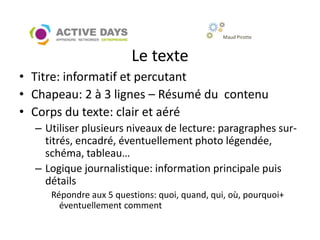 Maud Pirotte



                        Le texte
• Titre: informatif et percutant
• Chapeau: 2 à 3 lignes – Résumé du contenu
• Corps du texte: clair et aéré
  – Utiliser plusieurs niveaux de lecture: paragraphes sur-
    titrés, encadré, éventuellement photo légendée,
    schéma, tableau…
  – Logique journalistique: information principale puis
    détails
     Répondre aux 5 questions: quoi, quand, qui, où, pourquoi+
       éventuellement comment
 