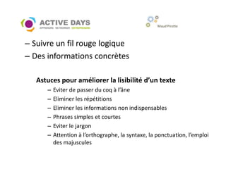 Maud Pirotte



– Suivre un fil rouge logique
– Des informations concrètes

   Astuces pour améliorer la lisibilité d’un texte
      –   Eviter de passer du coq à l’âne
      –   Eliminer les répétitions
      –   Eliminer les informations non indispensables
      –   Phrases simples et courtes
      –   Eviter le jargon
      –   Attention à l’orthographe, la syntaxe, la ponctuation, l’emploi
          des majuscules
 