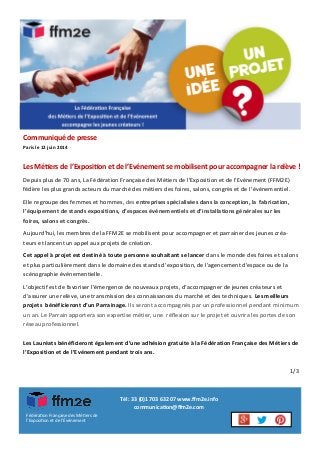 La Fédération Française
des Métiers de l’Exposition et de l’Evénement
accompagne les jeunes créateurs !
Les Métiers de l’Exposition et de l’Evénement se mobilisent pour accompagner la relève !
Fédération Française des Métiers de
l’Exposition et de l’Événement
Tél : 33 (0)1 703 632 07 www.ffm2e.info
communication@ffm2e.com
Communiqué de presse
Paris le 12 juin 2014
Depuis plus de 70 ans, La Fédération Française des Métiers de l’Exposition et de l’Evénement (FFM2E)
fédère les plus grands acteurs du marché des métiers des foires, salons, congrès et de l’événementiel.
Elle regroupe des femmes et hommes, des entreprises spécialisées dans la conception, la fabrication,
l’équipement de stands expositions, d’espaces événementiels et d’installations générales sur les
foires, salons et congrès.
Aujourd’hui, les membres de la FFM2E se mobilisent pour accompagner et parrainer des jeunes créa-
teurs et lancent un appel aux projets de création.
Cet appel à projet est destiné à toute personne souhaitant se lancer dans le monde des foires et salons
et plus particulièrement dans le domaine des stands d’exposition, de l’agencement d’espace ou de la
scénographie événementielle.
L’objectif est de favoriser l’émergence de nouveaux projets, d’accompagner de jeunes créateurs et
d’assurer une relève, une transmission des connaissances du marché et des techniques. Les meilleurs
projets bénéficieront d’un Parrainage. Ils seront accompagnés par un professionnel pendant minimum
un an. Le Parrain apportera son expertise métier, une réflexion sur le projet et ouvrira les portes de son
réseau professionnel.
Les Lauréats bénéficieront également d’une adhésion gratuite à la Fédération Française des Métiers de
l’Exposition et de l’Evénement pendant trois ans.
1/3
 