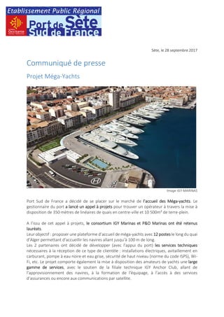Sète, le 28 septembre 2017
Communiqué de presse
Projet Méga-Yachts
Image IGY MARINAS
Port Sud de France a décidé de se placer sur le marché de l’accueil des Méga-yachts. Le
gestionnaire du port a lancé un appel à projets pour trouver un opérateur à travers la mise à
disposition de 350 mètres de linéaires de quais en centre-ville et 10 500m² de terre-plein.
A l’issu de cet appel à projets, le consortium IGY Marinas et P&O Marinas ont été retenus
lauréats.
Leur objectif : proposer une plateforme d’accueil de méga-yachts avec 12 postes le long du quai
d’Alger permettant d’accueillir les navires allant jusqu’à 100 m de long.
Les 2 partenaires ont décidé de développer (avec l’appui du port) les services techniques
nécessaires à la réception de ce type de clientèle : installations électriques, avitaillement en
carburant, pompe à eau noire et eau grise, sécurité de haut niveau (norme du code ISPS), Wi-
Fi, etc. Le projet comporte également la mise à disposition des amateurs de yachts une large
gamme de services, avec le soutien de la filiale technique IGY Anchor Club, allant de
l’approvisionnement des navires, à la formation de l'équipage, à l’accès à des services
d’assurances ou encore aux communications par satellite.
 