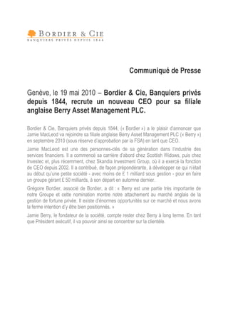 Communiqué de Presse

Genève, le 19 mai 2010 –Bordier & Cie, Banquiers privés
depuis 1844, recrute un nouveau CEO pour sa filiale
anglaise Berry Asset Management PLC.

Bordier & Cie, Banquiers privés depuis 1844, (« Bordier ») a le plaisir d’
                                                                         annoncer que
Jamie MacLeod va rejoindre sa filiale anglaise Berry Asset Management PLC (« Berry »)
en septembre 2010 (sous réserve d’  approbation par la FSA) en tant que CEO.
Jamie MacLeod est une des personnes-clés de sa génération dans l’        industrie des
services financiers. Il a commencé sa carrière d’abord chez Scottish Widows, puis chez
Investec et, plus récemment, chez Skandia Investment Group, où il a exercé la fonction
de CEO depuis 2002. Il a contribué, de façon prépondérante, à développer ce qui n’ était
au début qu’ petite société - avec moins de £ 1 milliard sous gestion - pour en faire
             une
un groupe gérant £ 50 milliards, à son départ en automne dernier.
Grégoire Bordier, associé de Bordier, a dit : « Berry est une partie très importante de
notre Groupe et cette nomination montre notre attachement au marché anglais de la
gestion de fortune privée. Il existe d’
                                      énormes opportunités sur ce marché et nous avons
la ferme intention d’être bien positionnés. »
                    y
Jamie Berry, le fondateur de la société, compte rester chez Berry à long terme. En tant
que Président exécutif, il va pouvoir ainsi se concentrer sur la clientèle.
 