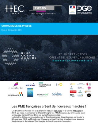 Les PME françaises créent de nouveaux marchés !
Les Blue Ocean Awards est un événement créé par HEC Paris et le cabinet AXESSIO en
2014, qui vise à récompenser et à faire témoigner les PME françaises qui ont réussi à créer
un nouveau marché Océan Bleu, par leurs offres innovantes.
La troisième édition, co-organisée avec la Direction générale des entreprises, se tiendra le
30 novembre 2016, au Ministère de l’Economie et des Finances, en présence de Madame
Axelle Lemaire, Secrétaire d’Etat chargée du Numérique et de l’Innovation.
COMMUNIQUÉ DE PRESSE
Paris, le 25 novembre 2016
 
