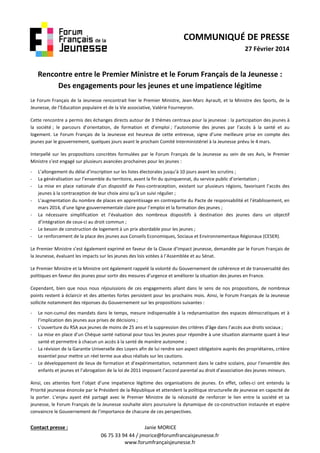 COMMUNIQUÉ DE PRESSE
27 Février 2014

Rencontre entre le Premier Ministre et le Forum Français de la Jeunesse :
Des engagements pour les jeunes et une impatience légitime
Le Forum Français de la Jeunesse rencontrait hier le Premier Ministre, Jean-Marc Ayrault, et la Ministre des Sports, de la
Jeunesse, de l’Education populaire et de la Vie associative, Valérie Fourneyron.
Cette rencontre a permis des échanges directs autour de 3 thèmes centraux pour la jeunesse : la participation des jeunes à
la société ; le parcours d’orientation, de formation et d’emploi ; l’autonomie des jeunes par l’accès à la santé et au
logement. Le Forum Français de la Jeunesse est heureux de cette entrevue, signe d’une meilleure prise en compte des
jeunes par le gouvernement, quelques jours avant le prochain Comité Interministériel à la Jeunesse prévu le 4 mars.
Interpellé sur les propositions concrètes formulées par le Forum Français de la Jeunesse au sein de ses Avis, le Premier
Ministre s’est engagé sur plusieurs avancées prochaines pour les jeunes :
-

L’allongement du délai d’inscription sur les listes électorales jusqu’à 10 jours avant les scrutins ;
La généralisation sur l’ensemble du territoire, avant la fin du quinquennat, du service public d’orientation ;
La mise en place nationale d’un dispositif de Pass-contraception, existant sur plusieurs régions, favorisant l’accès des
jeunes à la contraception de leur choix ainsi qu’à un suivi régulier ;
L’augmentation du nombre de places en apprentissage en contrepartie du Pacte de responsabilité et l’établissement, en
mars 2014, d’une ligne gouvernementale claire pour l’emploi et la formation des jeunes ;
La nécessaire simplification et l’évaluation des nombreux dispositifs à destination des jeunes dans un objectif
d’intégration de ceux-ci au droit commun ;
Le besoin de construction de logement à un prix abordable pour les jeunes ;
Le renforcement de la place des jeunes aux Conseils Economiques, Sociaux et Environnementaux Régionaux (CESER).

Le Premier Ministre s’est également exprimé en faveur de la Clause d’impact jeunesse, demandée par le Forum Français de
la Jeunesse, évaluant les impacts sur les jeunes des lois votées à l’Assemblée et au Sénat.
Le Premier Ministre et la Ministre ont également rappelé la volonté du Gouvernement de cohérence et de transversalité des
politiques en faveur des jeunes pour sortir des mesures d’urgence et améliorer la situation des jeunes en France.
Cependant, bien que nous nous réjouissions de ces engagements allant dans le sens de nos propositions, de nombreux
points restent à éclaircir et des attentes fortes persistent pour les prochains mois. Ainsi, le Forum Français de la Jeunesse
sollicite notamment des réponses du Gouvernement sur les propositions suivantes :
-

Le non-cumul des mandats dans le temps, mesure indispensable à la redynamisation des espaces démocratiques et à
l’implication des jeunes aux prises de décisions ;
L’ouverture du RSA aux jeunes de moins de 25 ans et la suppression des critères d’âge dans l’accès aux droits sociaux ;
La mise en place d’un Chèque santé national pour tous les jeunes pour répondre à une situation alarmante quant à leur
santé et permettre à chacun un accès à la santé de manière autonome ;
La révision de la Garantie Universelle des Loyers afin de lui rendre son aspect obligatoire auprès des propriétaires, critère
essentiel pour mettre un réel terme aux abus réalisés sur les cautions.
Le développement de lieux de formation et d’expérimentation, notamment dans le cadre scolaire, pour l’ensemble des
enfants et jeunes et l’abrogation de la loi de 2011 imposant l’accord parental au droit d’association des jeunes mineurs.

Ainsi, ces attentes font l’objet d’une impatience légitime des organisations de jeunes. En effet, celles-ci ont entendu la
Priorité jeunesse énoncée par le Président de la République et attendent la politique structurelle de jeunesse en capacité de
la porter. L’enjeu ayant été partagé avec le Premier Ministre de la nécessité de renforcer le lien entre la société et sa
jeunesse, le Forum Français de la Jeunesse souhaite alors poursuivre la dynamique de co-construction instaurée et espère
convaincre le Gouvernement de l’importance de chacune de ces perspectives.

Contact presse :

Janie MORICE
06 75 33 94 44 / jmorice@forumfrancaisjeunesse.fr
www.forumfrançaisjeunesse.fr

 