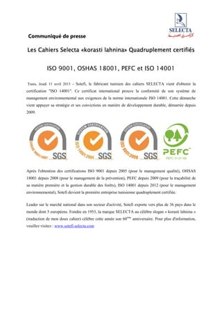 Communiqué de presse
Les Cahiers SelectaLes Cahiers SelectaLes Cahiers SelectaLes Cahiers Selecta «korasti lahnina»«korasti lahnina»«korasti lahnina»«korasti lahnina» Quadruplement certifiésQuadruplement certifiésQuadruplement certifiésQuadruplement certifiés
ISO 9001, OSHAS 18001, PEFC et ISO 14001
Tunis, Jeudi 11 avril 2013 - Sotefi, le fabricant tunisien des cahiers SELECTA vient d'obtenir la
certification "ISO 14001". Ce certificat international prouve la conformité de son système de
management environnemental aux exigences de la norme internationale ISO 14001. Cette démarche
vient appuyer sa stratégie et ses convictions en matière de développement durable, démarrée depuis
2009.
Après l'obtention des certifications ISO 9001 depuis 2005 (pour le management qualité), OHSAS
18001 depuis 2008 (pour le management de la prévention), PEFC depuis 2009 (pour la traçabilité de
sa matière première et la gestion durable des forêts), ISO 14001 depuis 2012 (pour le management
environnemental), Sotefi devient la première entreprise tunisienne quadruplement certifiée.
Leader sur le marché national dans son secteur d'activité, Sotefi exporte vers plus de 36 pays dans le
monde dont 5 européens. Fondée en 1953, la marque SELECTA au célèbre slogan « korasti lahnina »
(traduction de mon doux cahier) célèbre cette année son 60ème
anniversaire. Pour plus d'information,
veuillez visitez : www.sotefi-selecta.com
 