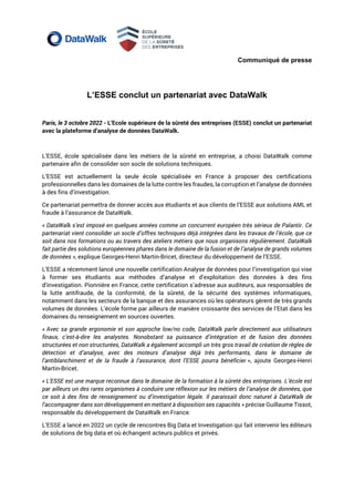 Communiqué de presse
L’ESSE conclut un partenariat avec DataWalk
Paris, le 3 octobre 2022 - L’Ecole supérieure de la sûreté des entreprises (ESSE) conclut un partenariat
avec la plateforme d’analyse de données DataWalk.
L’ESSE, école spécialisée dans les métiers de la sûreté en entreprise, a choisi DataWalk comme
partenaire afin de consolider son socle de solutions techniques.
L’ESSE est actuellement la seule école spécialisée en France à proposer des certifications
professionnelles dans les domaines de la lutte contre les fraudes, la corruption et l’analyse de données
à des fins d’investigation.
Ce partenariat permettra de donner accès aux étudiants et aux clients de l’ESSE aux solutions AML et
fraude à l’assurance de DataWalk.
« DataWalk s’est imposé en quelques années comme un concurrent européen très sérieux de Palantir. Ce
partenariat vient consolider un socle d’offres techniques déjà intégrées dans les travaux de l’école, que ce
soit dans nos formations ou au travers des ateliers métiers que nous organisons régulièrement. DataWalk
fait partie des solutions européennes phares dans le domaine de la fusion et de l’analyse de grands volumes
de données », explique Georges-Henri Martin-Bricet, directeur du développement de l’ESSE.
L’ESSE a récemment lancé une nouvelle certification Analyse de données pour l’investigation qui vise
à former ses étudiants aux méthodes d’analyse et d’exploitation des données à des fins
d’investigation. Pionnière en France, cette certification s’adresse aux auditeurs, aux responsables de
la lutte antifraude, de la conformité, de la sûreté, de la sécurité des systèmes informatiques,
notamment dans les secteurs de la banque et des assurances où les opérateurs gèrent de très grands
volumes de données. L’école forme par ailleurs de manière croissante des services de l’Etat dans les
domaines du renseignement en sources ouvertes.
« Avec sa grande ergonomie et son approche low/no code, DataWalk parle directement aux utilisateurs
finaux, c’est-à-dire les analystes. Nonobstant sa puissance d’intégration et de fusion des données
structurées et non structurées, DataWalk a également accompli un très gros travail de création de règles de
détection et d’analyse, avec des moteurs d’analyse déjà très performants, dans le domaine de
l’antiblanchiment et de la fraude à l’assurance, dont l’ESSE pourra bénéficier », ajoute Georges-Henri
Martin-Bricet.
« L’ESSE est une marque reconnue dans le domaine de la formation à la sûreté des entreprises. L’école est
par ailleurs un des rares organismes à conduire une réflexion sur les métiers de l’analyse de données, que
ce soit à des fins de renseignement ou d’investigation légale. Il paraissait donc naturel à DataWalk de
l’accompagner dans son développement en mettant à disposition ses capacités » précise Guillaume Tissot,
responsable du développement de DataWalk en France.
L’ESSE a lancé en 2022 un cycle de rencontres Big Data et Investigation qui fait intervenir les éditeurs
de solutions de big data et où échangent acteurs publics et privés.
 