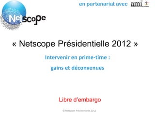 en partenariat avec




« Netscope Présidentielle 2012 »
        Intervenir en prime-time :
          gains et déconvenues




             Libre d’embargo
               © Netscope Présidentielle 2012
 